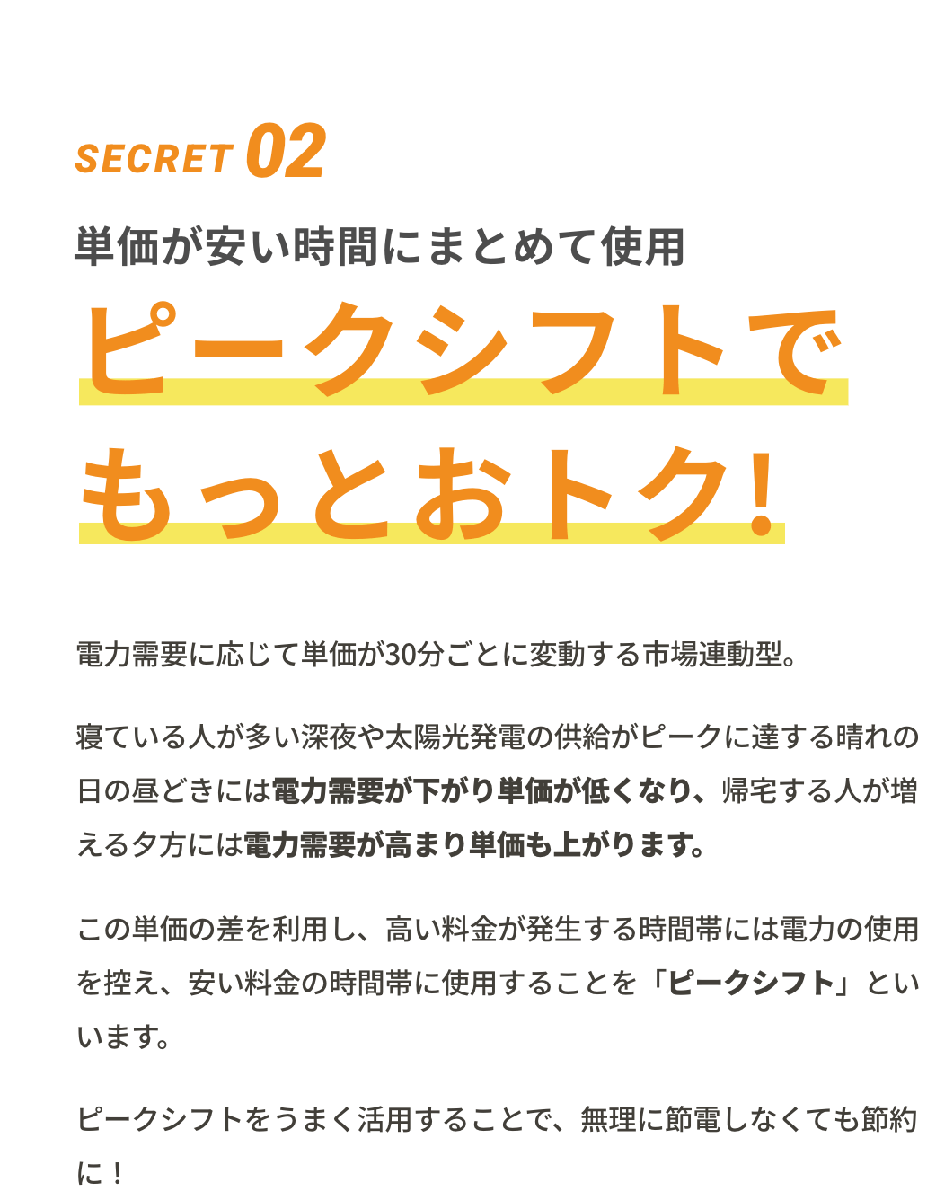 SECRET02 単価が安い時間にまとめて使用 ピークシフトでもっとおトク! 単価が30分ごとに変動する市場連動型。単価が安い時間にまとめて使用する「ピークシフト」を活用すれば、無理に節電しなくても節約に!