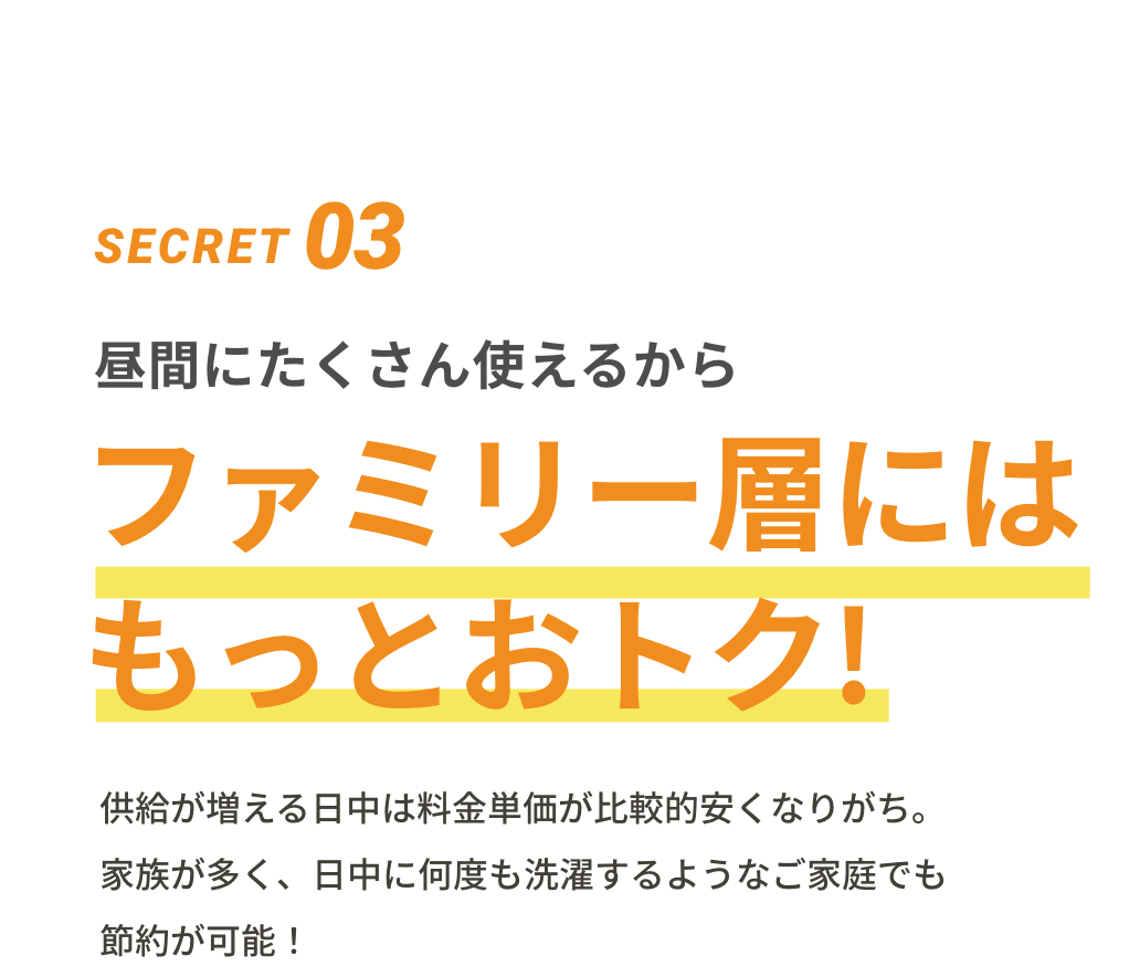 SECRET03 昼間にたくさん使えるからファミリー層にはもっとおトク! 供給が増える日中は料金単価が比較的安くなりがち。家族が多く、日中に何度も洗濯するようなご家庭でも節約が可能!