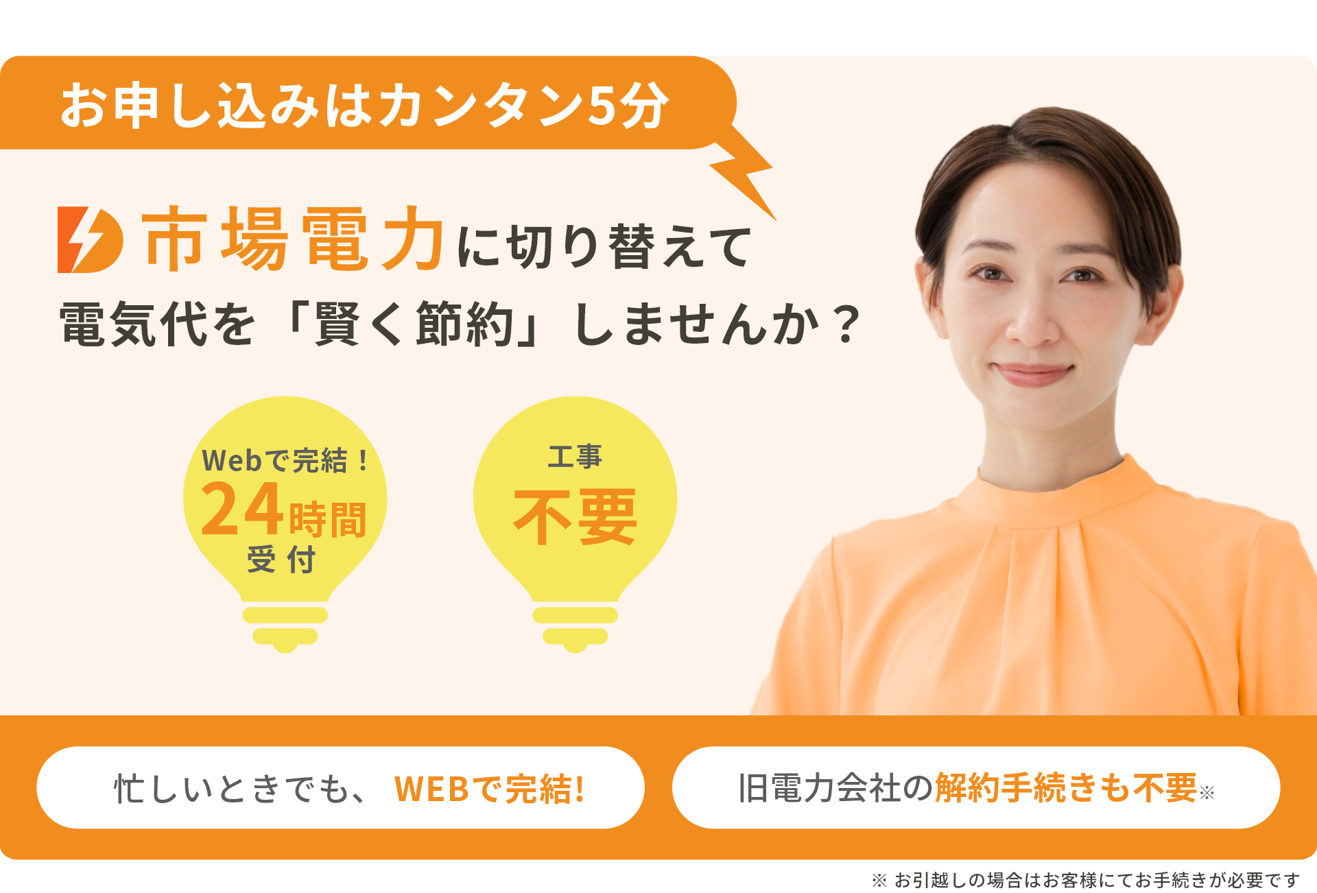 お申し込みはカンタン5分 電力市場に切り替えて電気代を「賢く節約」しませんか？ Webで完結！24時間受付 工事不要 忙しいときでも、WEBで完結! 旧電力会社の解約手続きも不要 ※お引越しの場合はお客様にてお手続きが必要です