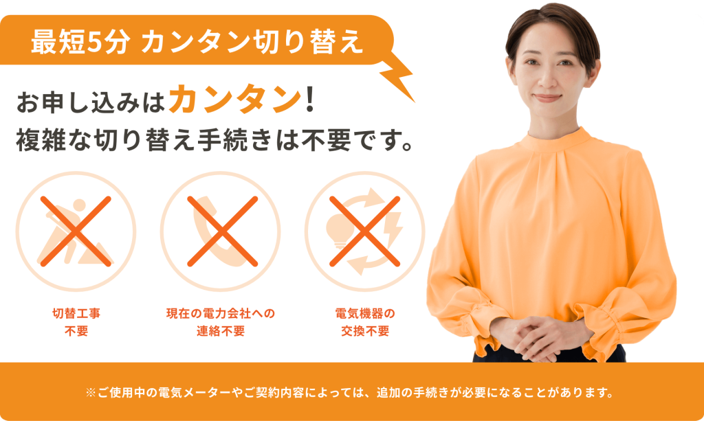 最短5分 カンタン切り替え お申し込みはカンタン！複雑な切り替え手続きは不要です。 切替工事不要 現在の電力会社への連絡不要 電気機器の交換不要 ※ご使用中の電気メーターやご契約内容によっては、追加の手続きが必要になることがあります。