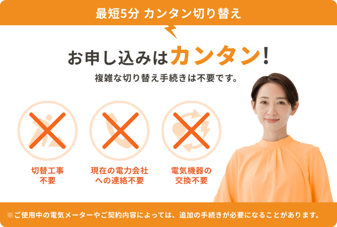 最短5分 カンタン切り替え お申し込みはカンタン！複雑な切り替え手続きは不要です。 切替工事不要 現在の電力会社への連絡不要 電気機器の交換不要 ※ご使用中の電気メーターやご契約内容によっては、追加の手続きが必要になることがあります。